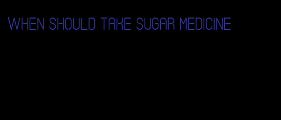 when should take sugar medicine