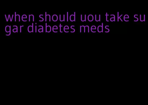 when should uou take sugar diabetes meds
