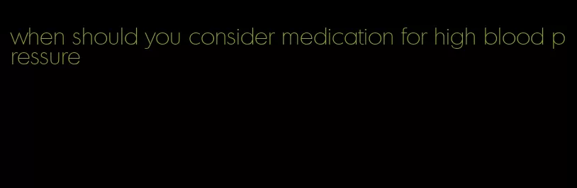 when should you consider medication for high blood pressure