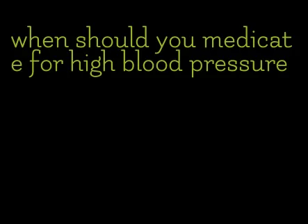 when should you medicate for high blood pressure