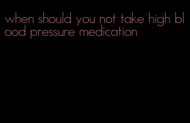 when should you not take high blood pressure medication