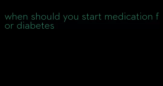 when should you start medication for diabetes