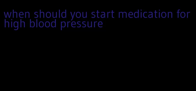 when should you start medication for high blood pressure