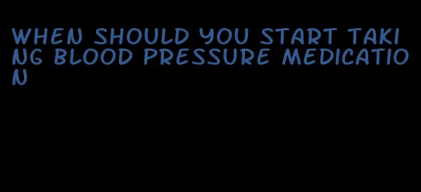 when should you start taking blood pressure medication