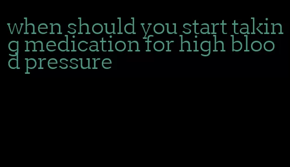 when should you start taking medication for high blood pressure