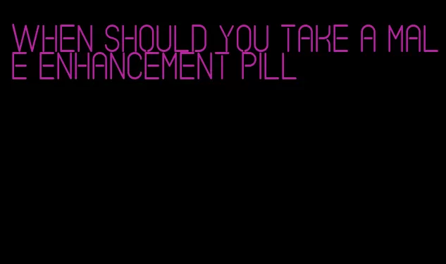 when should you take a male enhancement pill
