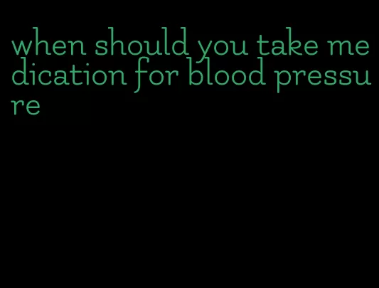 when should you take medication for blood pressure