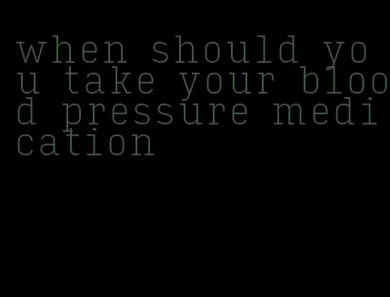 when should you take your blood pressure medication