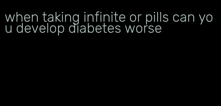when taking infinite or pills can you develop diabetes worse