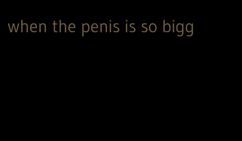 when the penis is so bigg