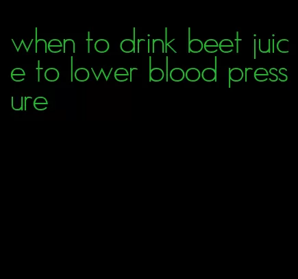 when to drink beet juice to lower blood pressure