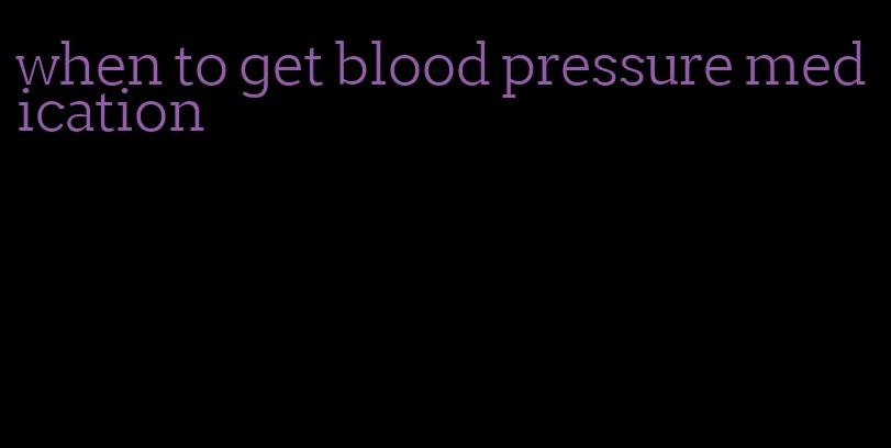 when to get blood pressure medication