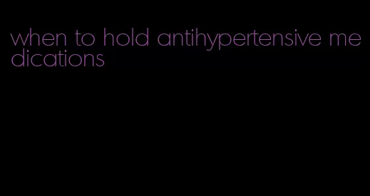 when to hold antihypertensive medications