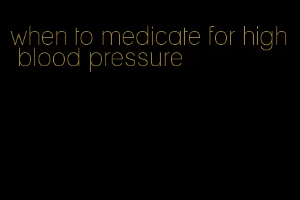 when to medicate for high blood pressure