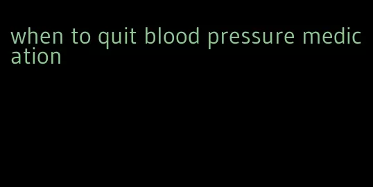 when to quit blood pressure medication