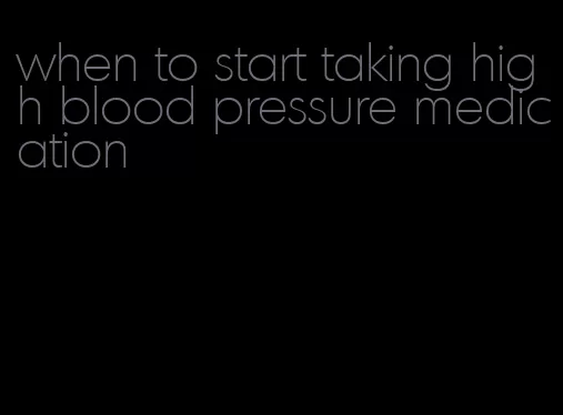 when to start taking high blood pressure medication