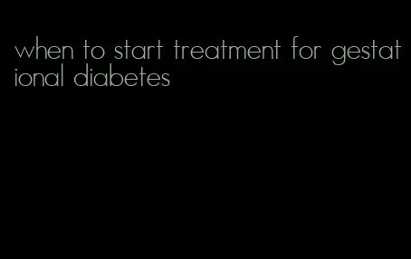 when to start treatment for gestational diabetes