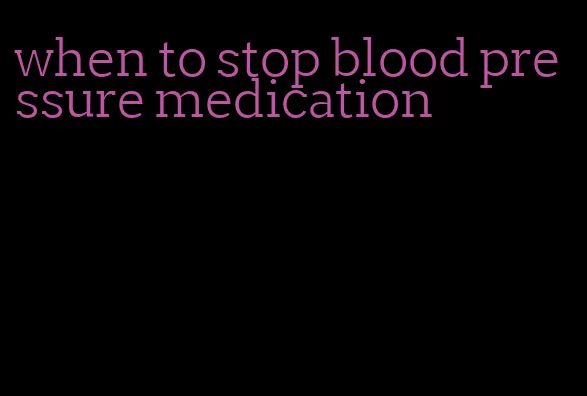 when to stop blood pressure medication
