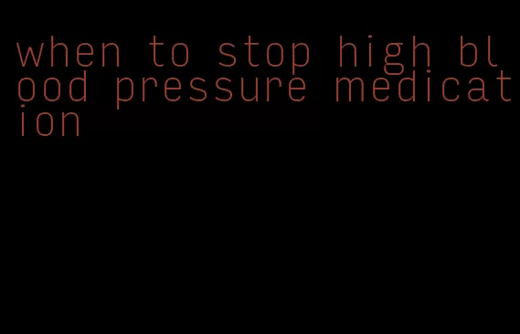 when to stop high blood pressure medication