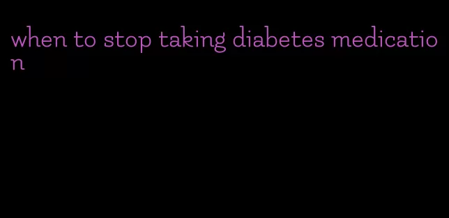 when to stop taking diabetes medication