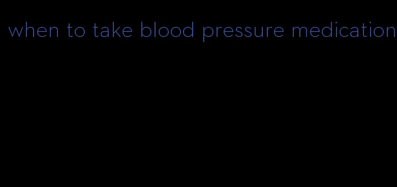 when to take blood pressure medication