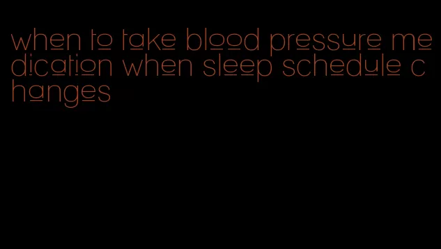 when to take blood pressure medication when sleep schedule changes