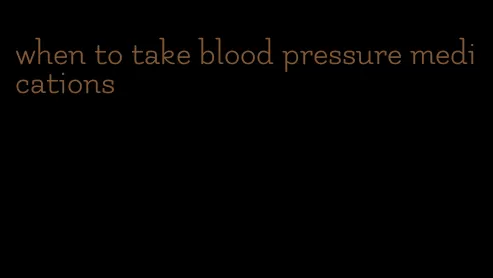 when to take blood pressure medications