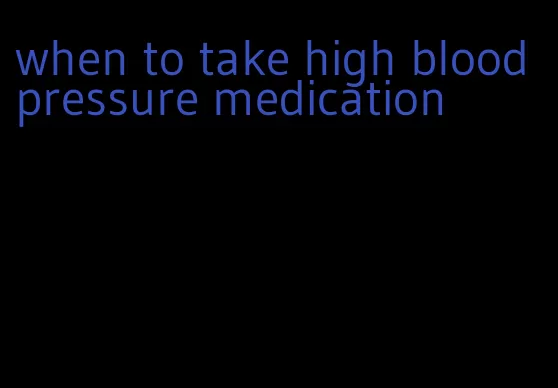 when to take high blood pressure medication