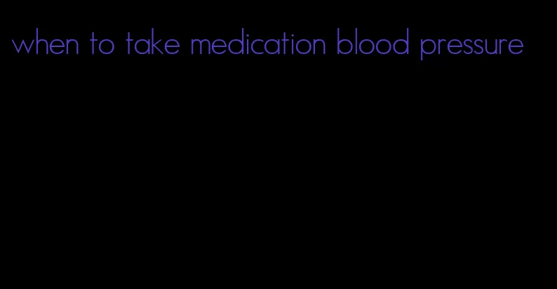 when to take medication blood pressure