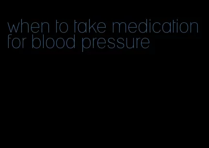 when to take medication for blood pressure