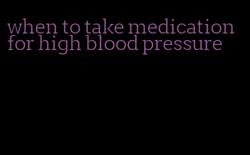 when to take medication for high blood pressure