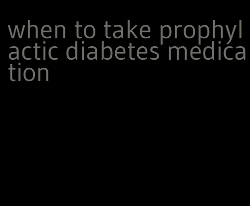 when to take prophylactic diabetes medication