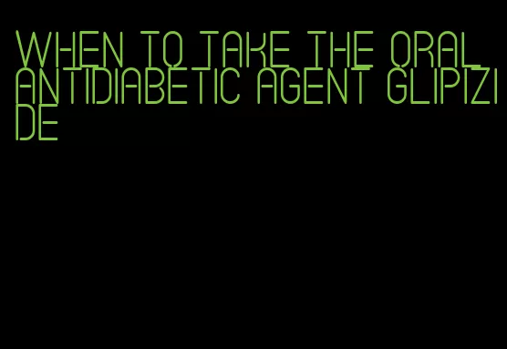 when to take the oral antidiabetic agent glipizide