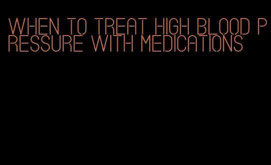 when to treat high blood pressure with medications
