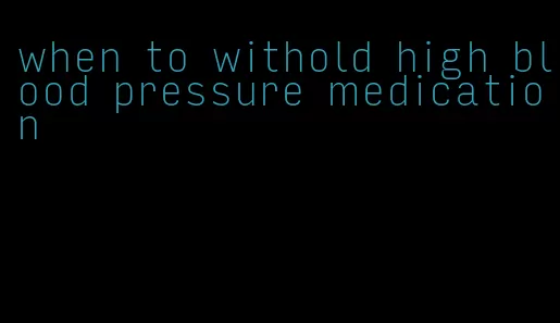 when to withold high blood pressure medication