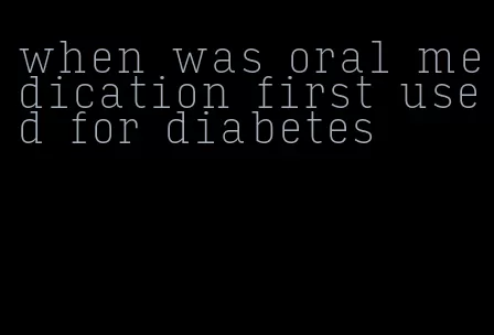 when was oral medication first used for diabetes