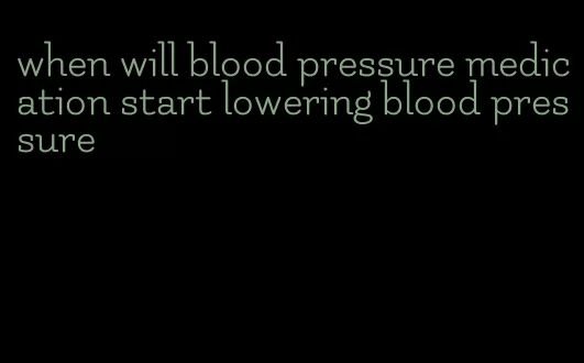 when will blood pressure medication start lowering blood pressure