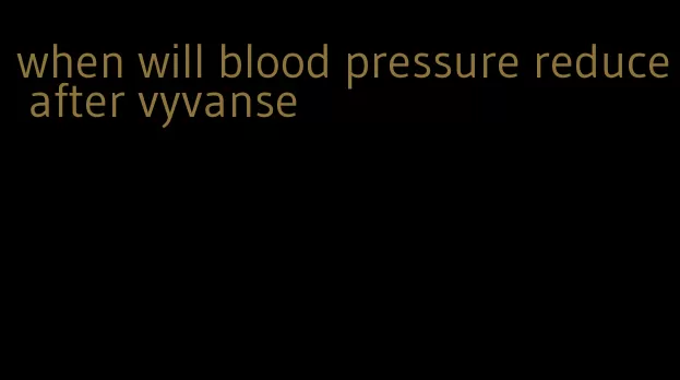 when will blood pressure reduce after vyvanse
