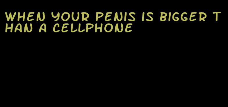 when your penis is bigger than a cellphone