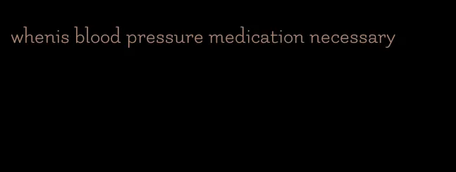 whenis blood pressure medication necessary