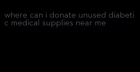 where can i donate unused diabetic medical supplies near me