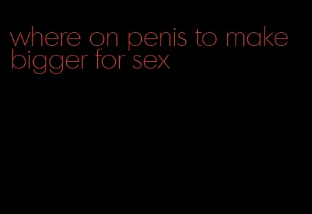 where on penis to make bigger for sex