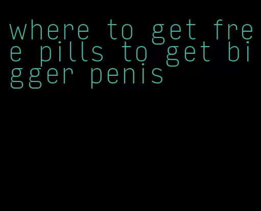 where to get free pills to get bigger penis