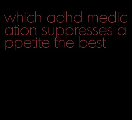 which adhd medication suppresses appetite the best
