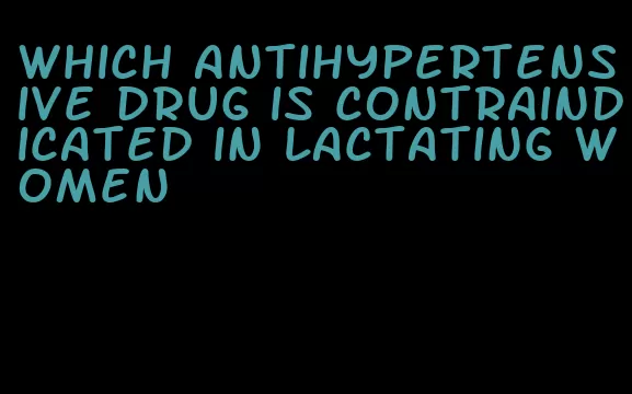 which antihypertensive drug is contraindicated in lactating women