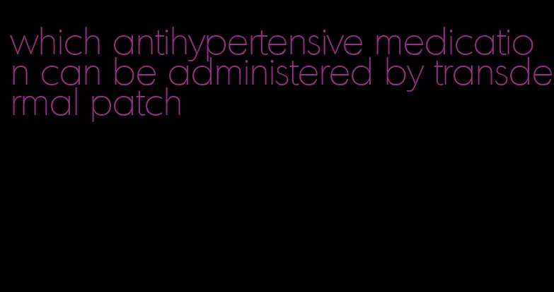 which antihypertensive medication can be administered by transdermal patch
