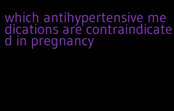 which antihypertensive medications are contraindicated in pregnancy