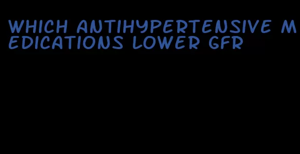 which antihypertensive medications lower gfr