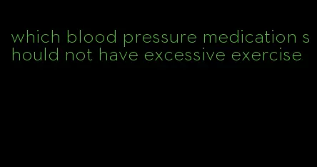 which blood pressure medication should not have excessive exercise