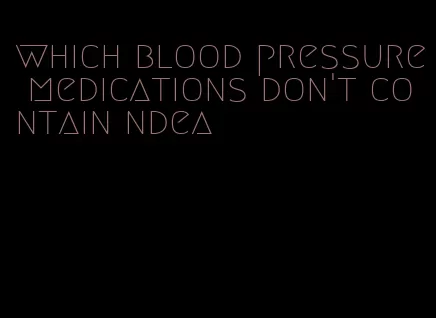 which blood pressure medications don't contain ndea